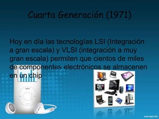 Cuarta Generación (1971)
Hoy en día las tecnologías LSI (Integración
a gran escala) y VLSI (integración a muy
gran escala) permiten que cientos de miles
de componentes electrónicos se almacenen
en un chip
 