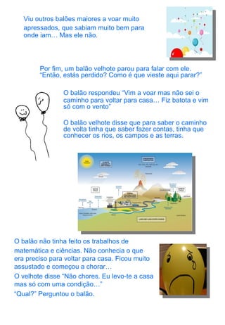 Viu outros balões maiores a voar muito apressados, que sabiam muito bem para onde iam… Mas ele não. Por fim, um balão velhote parou para falar com ele. “Então, estás perdido? Como é que vieste aqui parar?” O balão respondeu “Vim a voar mas não sei o caminho para voltar para casa… Fiz batota e vim só com o vento” O balão velhote disse que para saber o caminho de volta tinha que saber fazer contas, tinha que conhecer os rios, os campos e as terras. O balão não tinha feito os trabalhos de matemática e ciências. Não conhecia o que era preciso para voltar para casa. Ficou muito assustado e começou a chorar… O velhote disse “Não chores. Eu levo-te a casa mas só com uma condição…” “ Qual?” Perguntou o balão. 