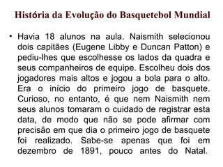 • Havia 18 alunos na aula. Naismith selecionou
dois capitães (Eugene Libby e Duncan Patton) e
pediu-lhes que escolhesse os lados da quadra e
seus companheiros de equipe. Escolheu dois dos
jogadores mais altos e jogou a bola para o alto.
Era o início do primeiro jogo de basquete.
Curioso, no entanto, é que nem Naismith nem
seus alunos tomaram o cuidado de registrar esta
data, de modo que não se pode afirmar com
precisão em que dia o primeiro jogo de basquete
foi realizado. Sabe-se apenas que foi em
dezembro de 1891, pouco antes do Natal.
História da Evolução do Basquetebol Mundial
 