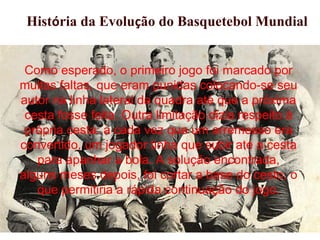 Como esperado, o primeiro jogo foi marcado por
muitas faltas, que eram punidas colocando-se seu
autor na linha lateral da quadra até que a próxima
cesta fosse feita. Outra limitação dizia respeito à
própria cesta: a cada vez que um arremesso era
convertido, um jogador tinha que subir até a cesta
para apanhar a bola. A solução encontrada,
alguns meses depois, foi cortar a base do cesto, o
que permitiria a rápida continuação do jogo.
História da Evolução do Basquetebol Mundial
 