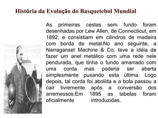 As primeiras cestas sem fundo foram
desenhadas por Lew Allen, de Connecticut, em
1892, e consistiam em cilindros de madeira
com borda de metal.No ano seguinte, a
Narraganset Machine & Co. teve a idéia de
fazer um anel metálico com uma rede nele
pendurada, que tinha o fundo amarrado com
uma corda mas poderia ser aberta
simplesmente puxando esta última. Logo
depois, tal corda foi abolida e a bola passou a
cair livremente após a conversão dos
arremessos.Em 1895 as tabelas foram
oficialmente introduzidas.
História da Evolução do Basquetebol Mundial
 