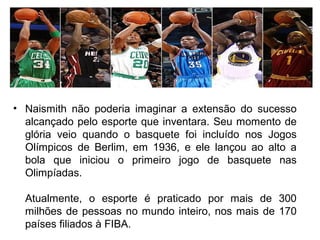 • Naismith não poderia imaginar a extensão do sucesso
alcançado pelo esporte que inventara. Seu momento de
glória veio quando o basquete foi incluído nos Jogos
Olímpicos de Berlim, em 1936, e ele lançou ao alto a
bola que iniciou o primeiro jogo de basquete nas
Olimpíadas.
Atualmente, o esporte é praticado por mais de 300
milhões de pessoas no mundo inteiro, nos mais de 170
países filiados à FIBA.
 