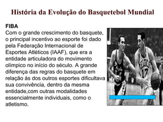 FIBA
Com o grande crescimento do basquete,
o principal incentivo ao esporte foi dado
pela Federação Internacional de
Esportes Atléticos (IAAF), que era a
entidade articuladora do movimento
olímpico no início do século. A grande
diferença das regras do basquete em
relação às dos outros esportes dificultava
sua convivência, dentro da mesma
entidade,com outras modalidades
essencialmente individuais, como o
atletismo.
xHistória da Evolução do Basquetebol Mundial
 