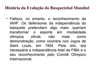 • Faltava, no entanto, o reconhecimento da
IAHF. Os defensores da independência do
basquete pretendiam algo mais: queriam
transformar o esporte em modalidade
olímpica oficial, não mais como
demonstração, como ocorrera nos Jogos de
Saint Louis, em 1904. Para isto, era
necessária a independência total da FIBA e o
seu reconhecimento pelo Comitê Olímpico
Internacional;
x História da Evolução do Basquetebol Mundial
 