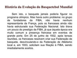 Sem isto, o basquete jamais poderia figurar no
programa olímpico. Mas havia outro problema: no grupo
de fundadores da FIBA, não havia nenhum
representante da França, pois os franceses ainda não
havia estruturado sua Federação Nacional. Isto tirava
um pouco do prestígio da FIBA, já que àquela época era
muito comum a presença francesa em eventos de
grande porte. Em 25 de junho de 1932, após tensas
reuniões, os franceses resolvem criar sua Federação de
basquete, desvinculando-o da Federação de Atletismo
local e, em 1933, solicitam sua filiação à FIBA, sendo
imediatamente aceitos.
x História da Evolução do Basquetebol Mundial
 