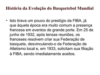 História da Evolução do Basquetebol Mundial
• Isto tirava um pouco do prestígio da FIBA, já
que àquela época era muito comum a presença
francesa em eventos de grande porte. Em 25 de
junho de 1932, após tensas reuniões, os
franceses resolvem criar sua Federação de
basquete, desvinculando-o da Federação de
Atletismo local e, em 1933, solicitam sua filiação
à FIBA, sendo imediatamente aceitos.
 
