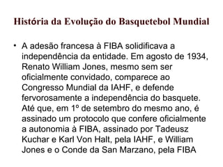 História da Evolução do Basquetebol Mundial
• A adesão francesa à FIBA solidificava a
independência da entidade. Em agosto de 1934,
Renato William Jones, mesmo sem ser
oficialmente convidado, comparece ao
Congresso Mundial da IAHF, e defende
fervorosamente a independência do basquete.
Até que, em 1º de setembro do mesmo ano, é
assinado um protocolo que confere oficialmente
a autonomia à FIBA, assinado por Tadeusz
Kuchar e Karl Von Halt, pela IAHF, e William
Jones e o Conde da San Marzano, pela FIBA
 