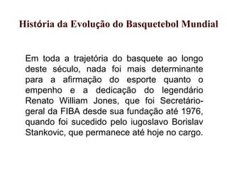 Em toda a trajetória do basquete ao longo
deste século, nada foi mais determinante
para a afirmação do esporte quanto o
empenho e a dedicação do legendário
Renato William Jones, que foi Secretário-
geral da FIBA desde sua fundação até 1976,
quando foi sucedido pelo iugoslavo Borislav
Stankovic, que permanece até hoje no cargo.
História da Evolução do Basquetebol Mundial
 