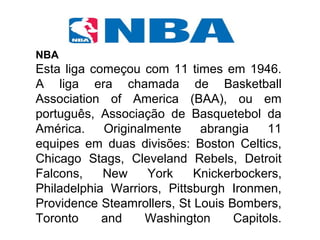 NBA
Esta liga começou com 11 times em 1946.
A liga era chamada de Basketball
Association of America (BAA), ou em
português, Associação de Basquetebol da
América. Originalmente abrangia 11
equipes em duas divisões: Boston Celtics,
Chicago Stags, Cleveland Rebels, Detroit
Falcons, New York Knickerbockers,
Philadelphia Warriors, Pittsburgh Ironmen,
Providence Steamrollers, St Louis Bombers,
Toronto and Washington Capitols.
 