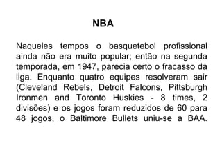 Naqueles tempos o basquetebol profissional
ainda não era muito popular; então na segunda
temporada, em 1947, parecia certo o fracasso da
liga. Enquanto quatro equipes resolveram sair
(Cleveland Rebels, Detroit Falcons, Pittsburgh
Ironmen and Toronto Huskies - 8 times, 2
divisões) e os jogos foram reduzidos de 60 para
48 jogos, o Baltimore Bullets uniu-se a BAA.
NBA
 