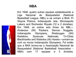 Em 1948, quatro outras equipes estabelecerão a
Liga Nacional de Basquetebol (National
Basketball League -NBL) e se uniram a BAA: Ft
Wayne Pistons, Indianapolis Jets, Minneapolis
Lakers and Rochester Royals (12 e 2 divisões).
Em 1949, os outros seis times do NBL—
Anderson (IN) Packers, Denver Nuggets,
Indianapolis Olympians, Sheboygan (WI)
Redskins, Syracuse Nationals, Tri-Cities
Blackhawks and Waterloo (IA) Hawks—uniram-se
com os novos Indianapolis Olympians. Foi então
que a BAA tornou-se a Associação Nacional de
Basquetebol (National Basketball Association -
NBA) com 17 equipes e 3 divisões.
NBA
 