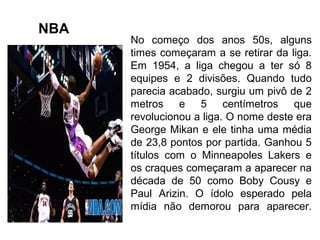 No começo dos anos 50s, alguns
times começaram a se retirar da liga.
Em 1954, a liga chegou a ter só 8
equipes e 2 divisões. Quando tudo
parecia acabado, surgiu um pivô de 2
metros e 5 centímetros que
revolucionou a liga. O nome deste era
George Mikan e ele tinha uma média
de 23,8 pontos por partida. Ganhou 5
títulos com o Minneapoles Lakers e
os craques começaram a aparecer na
década de 50 como Boby Cousy e
Paul Arizin. O ídolo esperado pela
mídia não demorou para aparecer.
NBA
 