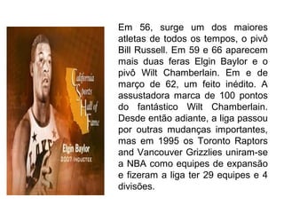 Em 56, surge um dos maiores
atletas de todos os tempos, o pivô
Bill Russell. Em 59 e 66 aparecem
mais duas feras Elgin Baylor e o
pivô Wilt Chamberlain. Em e de
março de 62, um feito inédito. A
assustadora marca de 100 pontos
do fantástico Wilt Chamberlain.
Desde então adiante, a liga passou
por outras mudanças importantes,
mas em 1995 os Toronto Raptors
and Vancouver Grizzlies uniram-se
a NBA como equipes de expansão
e fizeram a liga ter 29 equipes e 4
divisões.
 