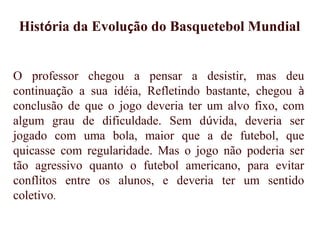 O professor chegou a pensar a desistir, mas deu
continuação a sua idéia, Refletindo bastante, chegou à
conclusão de que o jogo deveria ter um alvo fixo, com
algum grau de dificuldade. Sem dúvida, deveria ser
jogado com uma bola, maior que a de futebol, que
quicasse com regularidade. Mas o jogo não poderia ser
tão agressivo quanto o futebol americano, para evitar
conflitos entre os alunos, e deveria ter um sentido
coletivo.
História da Evolução do Basquetebol Mundial
 