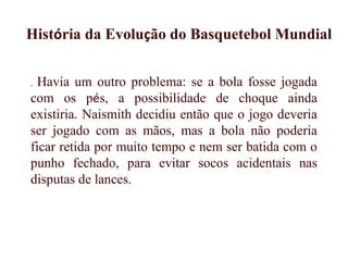 . Havia um outro problema: se a bola fosse jogada
com os pés, a possibilidade de choque ainda
existiria. Naismith decidiu então que o jogo deveria
ser jogado com as mãos, mas a bola não poderia
ficar retida por muito tempo e nem ser batida com o
punho fechado, para evitar socos acidentais nas
disputas de lances. 
História da Evolução do Basquetebol Mundial
 