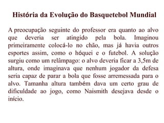 A preocupação seguinte do professor era quanto ao alvo
que deveria ser atingido pela bola. Imaginou
primeiramente colocá-lo no chão, mas já havia outros
esportes assim, como o hóquei e o futebol. A solução
surgiu como um relâmpago: o alvo deveria ficar a 3,5m de
altura, onde imaginava que nenhum jogador da defesa
seria capaz de parar a bola que fosse arremessada para o
alvo. Tamanha altura também dava um certo grau de
dificuldade ao jogo, como Naismith desejava desde o
início. 
História da Evolução do Basquetebol Mundial
 