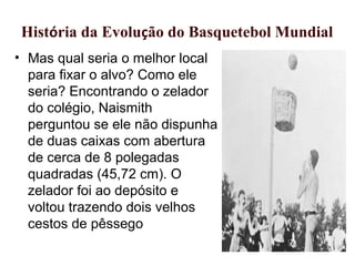• Mas qual seria o melhor local
para fixar o alvo? Como ele
seria? Encontrando o zelador
do colégio, Naismith
perguntou se ele não dispunha
de duas caixas com abertura
de cerca de 8 polegadas
quadradas (45,72 cm). O
zelador foi ao depósito e
voltou trazendo dois velhos
cestos de pêssego
História da Evolução do Basquetebol Mundial
 