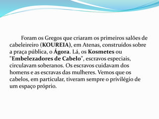 Foram os Gregos que criaram os primeiros salões de
cabeleireiro (KOUREIA), em Atenas, construídos sobre
a praça pública, o Ágora. Lá, os Kosmetes ou
"Embelezadores de Cabelo", escravos especiais,
circulavam soberanos. Os escravos cuidavam dos
homens e as escravas das mulheres. Vemos que os
cabelos, em particular, tiveram sempre o privilégio de
um espaço próprio.
 