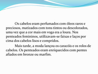 Os cabelos eram perfumados com óleos raros e
preciosos, matizados com tons tintos ou descolorados,
uma vez que a cor mais em voga era a loura. Nos
penteados femininos, utilizavam-se faixas e laços por
cima dos cabelos lisos e compridos.
Mais tarde, a moda lançou os caracóis e os rolos de
cabelos. Os penteados eram enriquecidos com pentes
afiados em bronze ou marfim.
 