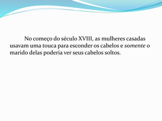 No começo do século XVIII, as mulheres casadas
usavam uma touca para esconder os cabelos e somente o
marido delas poderia ver seus cabelos soltos.
 