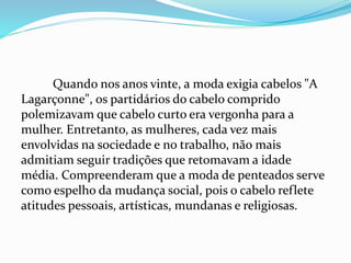 Quando nos anos vinte, a moda exigia cabelos "A
Lagarçonne", os partidários do cabelo comprido
polemizavam que cabelo curto era vergonha para a
mulher. Entretanto, as mulheres, cada vez mais
envolvidas na sociedade e no trabalho, não mais
admitiam seguir tradições que retomavam a idade
média. Compreenderam que a moda de penteados serve
como espelho da mudança social, pois o cabelo reflete
atitudes pessoais, artísticas, mundanas e religiosas.
 