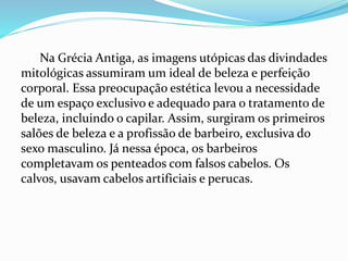 Na Grécia Antiga, as imagens utópicas das divindades
mitológicas assumiram um ideal de beleza e perfeição
corporal. Essa preocupação estética levou a necessidade
de um espaço exclusivo e adequado para o tratamento de
beleza, incluindo o capilar. Assim, surgiram os primeiros
salões de beleza e a profissão de barbeiro, exclusiva do
sexo masculino. Já nessa época, os barbeiros
completavam os penteados com falsos cabelos. Os
calvos, usavam cabelos artificiais e perucas.
 