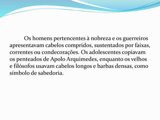 Os homens pertencentes à nobreza e os guerreiros
apresentavam cabelos compridos, sustentados por faixas,
correntes ou condecorações. Os adolescentes copiavam
os penteados de Apolo Arquimedes, enquanto os velhos
e filósofos usavam cabelos longos e barbas densas, como
símbolo de sabedoria.
 