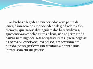 As barbas e bigodes eram cortados com ponta de
lança, à imagem de uma sociedade de gladiadores. Os
escravos, que não se distinguiam dos homens livres,
apresentavam cabelos curtos e lisos, não se permitindo
barbas nem bigodes. Nas antigas culturas, quem pegasse
na barba ou cabelo de uma pessoa, era severamente
punido, pois significava um atentado à honra e uma
intromissão em sua psique.
 