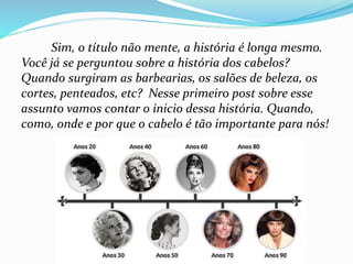 Sim, o título não mente, a história é longa mesmo.
Você já se perguntou sobre a história dos cabelos?
Quando surgiram as barbearias, os salões de beleza, os
cortes, penteados, etc? Nesse primeiro post sobre esse
assunto vamos contar o inicio dessa história. Quando,
como, onde e por que o cabelo é tão importante para nós!
 