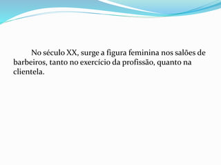 No século XX, surge a figura feminina nos salões de
barbeiros, tanto no exercício da profissão, quanto na
clientela.
 