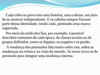 Cada tribo ou povo tem uma história, uma cultura, um jeito
de se mostrar independente. E os cabelos sempre fizeram
parte dessa identidade, tendo cada, penteado uma marca
registrada.
Por meio do estilo dos fios, por exemplo, é possível
descobrir costumes de cada época, de classes sociais ou de
grupos definidos, como os hippies, os yuppies e os punks.
A mudança dos penteados fala muito sobre nós, sobre as
mudanças na rotina e na visão do mundo. As vezes troca-se de
penteado para integrar uma mudança interna.
 