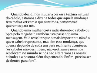 Quando decidimos mudar a cor ou a textura natural
do cabelo, estamos a dizer a todos que aquela mudança
tem mais a ver com o que sentimos, pensamos e
queremos para nós.
Quando uma mulher corta radicalmente o cabelo ou
opta pelo megahair, também esta passando uma
mensagem. Vale ressaltar que o mais importante não é o
que o cabelo representa, mas sim essa mudança, que
apensa depende de cada um para realmente acontecer.
"os cabelos não desinibem, não erotizam e nem nos
recolocam no mundo se nós não alterarmos as nossas
atitudes e a postura além do penteado. Enfim, precisa ser
de dentro para fora".
 