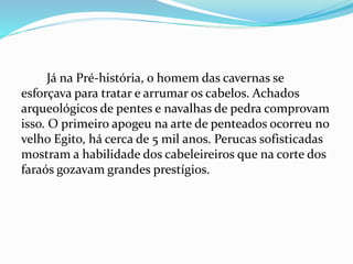 Já na Pré-história, o homem das cavernas se
esforçava para tratar e arrumar os cabelos. Achados
arqueológicos de pentes e navalhas de pedra comprovam
isso. O primeiro apogeu na arte de penteados ocorreu no
velho Egito, há cerca de 5 mil anos. Perucas sofisticadas
mostram a habilidade dos cabeleireiros que na corte dos
faraós gozavam grandes prestígios.
 