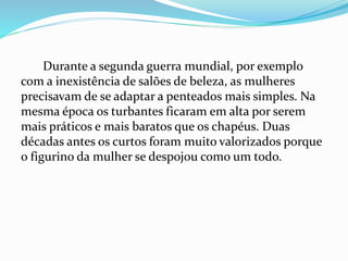 Durante a segunda guerra mundial, por exemplo
com a inexistência de salões de beleza, as mulheres
precisavam de se adaptar a penteados mais simples. Na
mesma época os turbantes ficaram em alta por serem
mais práticos e mais baratos que os chapéus. Duas
décadas antes os curtos foram muito valorizados porque
o figurino da mulher se despojou como um todo.
 