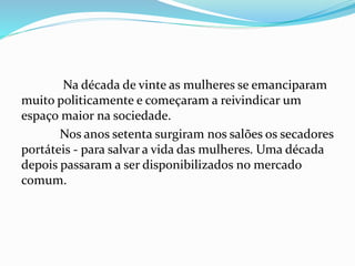 Na década de vinte as mulheres se emanciparam
muito politicamente e começaram a reivindicar um
espaço maior na sociedade.
Nos anos setenta surgiram nos salões os secadores
portáteis - para salvar a vida das mulheres. Uma década
depois passaram a ser disponibilizados no mercado
comum.
 