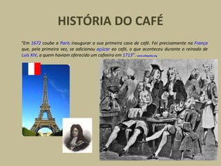 HISTÓRIA DO CAFÉ “ Em  1672  coube a  Paris  inaugurar a sua primeira casa de café. Foi precisamente na  França  que, pela primeira vez, se adicionou  açúcar  ao café, o que aconteceu durante o reinado de  Luís XIV , a quem haviam oferecido um cafeeiro em  1713 ” .  www.wikipedia.org 