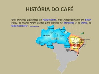 HISTÓRIA DO CAFÉ “ Das primeiras plantações na  Região Norte , mais especificamente em  Belém  (Pará), as mudas foram usadas para plantios no  Maranhão  e na  Bahia , na  Região Nordeste ” .   www.wikipedia.org   