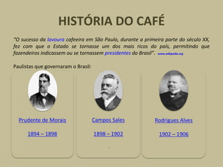 HISTÓRIA DO CAFÉ “ O sucesso da  lavoura  cafeeira em São Paulo, durante a primeira parte do século XX, fez com que o Estado se tornasse um dos mais ricos do país, permitindo que fazendeiros indicassem ou se tornassem  presidentes  do Brasil”.    www.wikipedia.org Paulistas que governaram o Brasil: 
