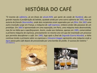 HISTÓRIA DO CAFÉ “ O invento da  cafeteira , já em finais do  século XVIII , por parte do conde de  Rumford , deu um grande impulso à proliferação da bebida, ajudada ainda por uma outra cafeteira de  1802 , esta da autoria do francês  Descroisilles , onde dois recipientes eram separados por um  filtro . Em  1822  uma outra invenção surge em França, a máquina de  café expresso , embora ainda não passasse de um protótipo. Em  1855  é apresentada em uma exposição, em Paris, uma máquina mais desenvolvida, mas foi na Itália que a aperfeiçoaram. Assim, coube aos italianos, apenas em  1905 , comercializar a primeira máquina de espresso, precisamente no mesmo ano em que foi inventado um processo que permitia descafeinar o café. Em  1945 , logo após o final da  Segunda Guerra Mundial , a Itália continua tendo a primazia sobre os espressos e  Giovanni Gaggia  apresenta uma máquina onde a  água  passa pelo café depois de pressionada por uma bomba de pistão. O sucesso foi notório.”  www.wikipedia.org 