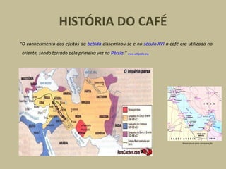 HISTÓRIA DO CAFÉ “ O conhecimento dos efeitos da  bebida  disseminou-se e no  século XVI  o café era utilizado no oriente, sendo torrado pela primeira vez na  Pérsia .”   www.wikipedia.org   Mapa atual para comparação 