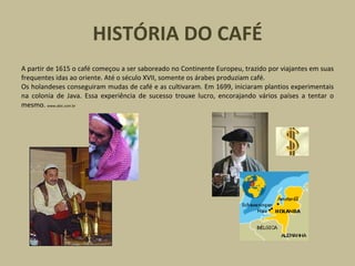 HISTÓRIA DO CAFÉ
A partir de 1615 o café começou a ser saboreado no Continente Europeu, trazido por viajantes em suas
frequentes idas ao oriente. Até o século XVII, somente os árabes produziam café.
Os holandeses conseguiram mudas de café e as cultivaram. Em 1699, iniciaram plantios experimentais
na colonia de Java. Essa experiência de sucesso trouxe lucro, encorajando vários países a tentar o
mesmo. www.abic.com.br
 