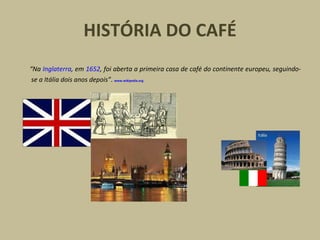 HISTÓRIA DO CAFÉ
“Na Inglaterra, em 1652, foi aberta a primeira casa de café do continente europeu, seguindo-
se a Itália dois anos depois”. www.wikipedia.org
 
