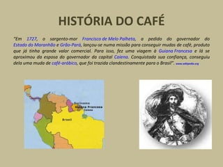 HISTÓRIA DO CAFÉ
“Em 1727, o sargento-mor Francisco de Melo Palheta, a pedido do governador do
Estado do Maranhão e Grão-Pará, lançou-se numa missão para conseguir mudas de café, produto
que já tinha grande valor comercial. Para isso, fez uma viagem à Guiana Francesa e lá se
aproximou da esposa do governador da capital Caiena. Conquistada sua confiança, conseguiu
dela uma muda de café-arábico, que foi trazida clandestinamente para o Brasil”. www.wikipedia.org
 