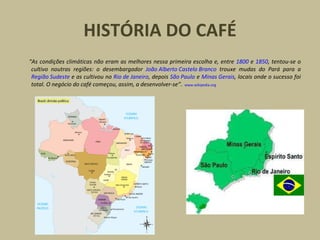 HISTÓRIA DO CAFÉ
“As condições climáticas não eram as melhores nessa primeira escolha e, entre 1800 e 1850, tentou-se o
cultivo noutras regiões: o desembargador João Alberto Castelo Branco trouxe mudas do Pará para a
Região Sudeste e as cultivou no Rio de Janeiro, depois São Paulo e Minas Gerais, locais onde o sucesso foi
total. O negócio do café começou, assim, a desenvolver-se”. www.wikipedia.org
 
