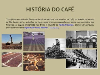 HISTÓRIA DO CAFÉ
“O café era escoado das fazendas depois de secados nos terreiros de café, no interior do estado
de São Paulo, até as estações de trem, onde eram armazenados em sacas, nos armazéns das
ferrovias, e, depois embarcado nos trens e enviado ao Porto de Santos, através de ferrovias,
principalmente pela inglesa São Paulo Railway”. www.wikipedia.org
 