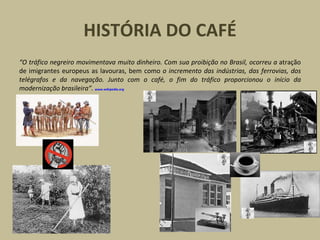 HISTÓRIA DO CAFÉ
“O tráfico negreiro movimentava muito dinheiro. Com sua proibição no Brasil, ocorreu a atração
de imigrantes europeus as lavouras, bem como o incremento das indústrias, das ferrovias, dos
telégrafos e da navegação. Junto com o café, o fim do tráfico proporcionou o início da
modernização brasileira”. www.wikipedia.org
 