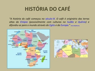 HISTÓRIA DO CAFÉ
“A história do café começou no século IX. O café é originário das terras
altas da Etiópia (possivelmente com culturas no Sudão e Quênia) e
difundiu-se para o mundo através do Egito e da Europa.” www.wikipedia.org
 