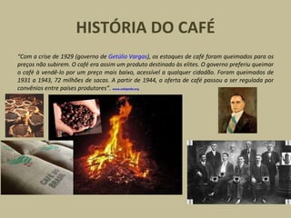 HISTÓRIA DO CAFÉ
“Com a crise de 1929 (governo de Getúlio Vargas), os estoques de café foram queimados para os
preços não subirem. O café era assim um produto destinado às elites. O governo preferiu queimar
o café à vendê-lo por um preço mais baixo, acessível a qualquer cidadão. Foram queimados de
1931 a 1943, 72 milhões de sacas. A partir de 1944, a oferta de café passou a ser regulada por
convênios entre países produtores”. www.wikipedia.org
 