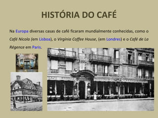 HISTÓRIA DO CAFÉ
Na Europa diversas casas de café ficaram mundialmente conhecidas, como o
Café Nicola (em Lisboa), o Virgínia Coffee House, (em Londres) e o Café de La
Régence em Paris.
 