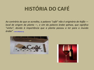 HISTÓRIA DO CAFÉ
Ao contrário do que se acredita, a palavra "café" não é originária de Kaffa —
local de origem da planta —, e sim da palavra árabe qahwa, que significa
"vinho", devido à importância que a planta passou a ter para o mundo
árabe”. www.wikipedia.org
 